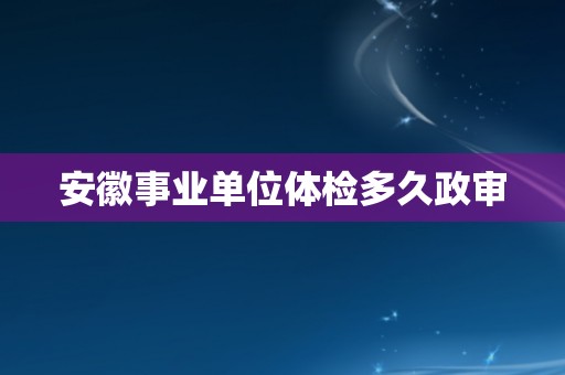 安徽事业单位体检多久政审