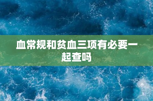 血常规和贫血三项有必要一起查吗
