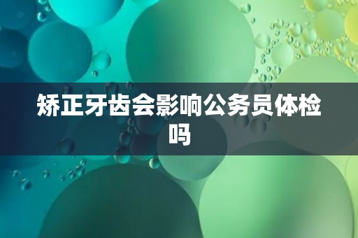 矫正牙齿会影响公务员体检吗