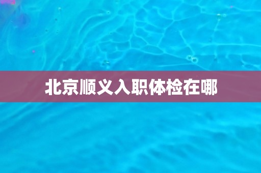 北京顺义入职体检在哪