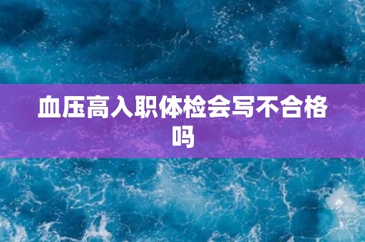血压高入职体检会写不合格吗