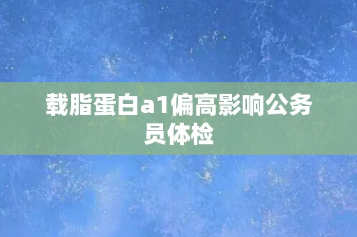 载脂蛋白a1偏高影响公务员体检