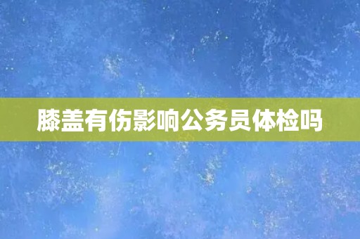 膝盖有伤影响公务员体检吗