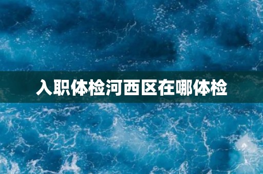 入职体检河西区在哪体检