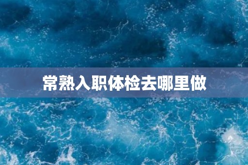 常熟入职体检去哪里做