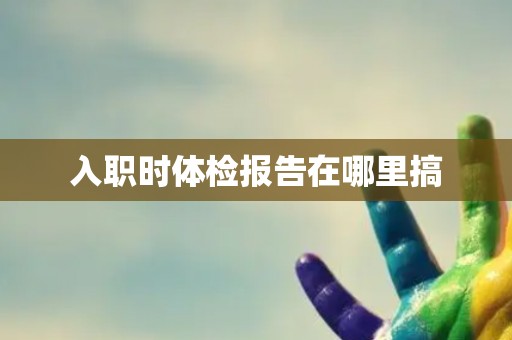 入职时体检报告在哪里搞