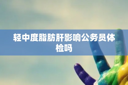 轻中度脂肪肝影响公务员体检吗
