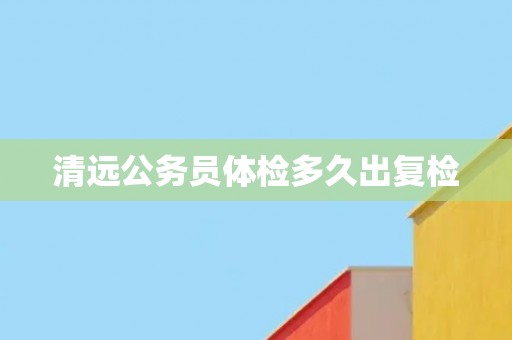清远公务员体检多久出复检