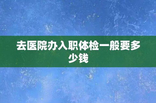 去医院办入职体检一般要多少钱