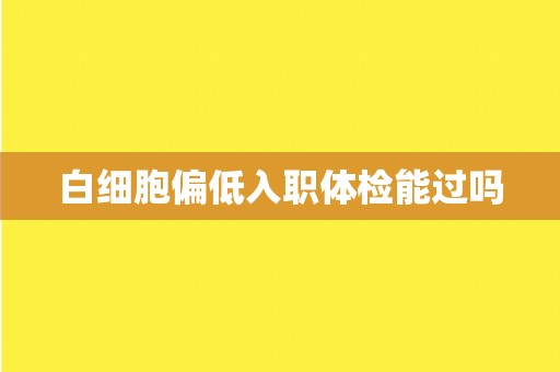 白细胞偏低入职体检能过吗