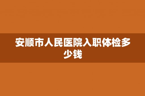 安顺市人民医院入职体检多少钱