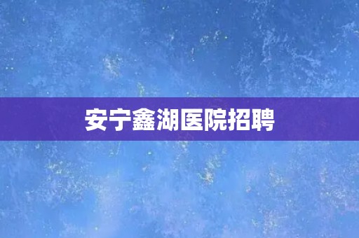 安宁鑫湖医院招聘