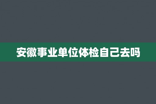 安徽事业单位体检自己去吗