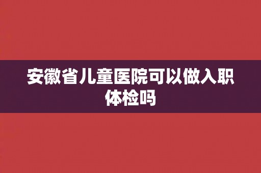 安徽省儿童医院可以做入职体检吗