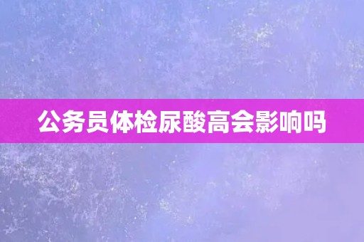 公务员体检尿酸高会影响吗