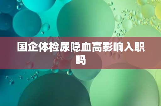 国企体检尿隐血高影响入职吗
