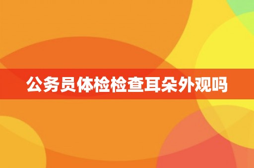 公务员体检检查耳朵外观吗