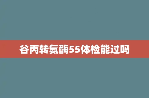 谷丙转氨酶55体检能过吗