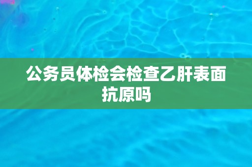 公务员体检会检查乙肝表面抗原吗