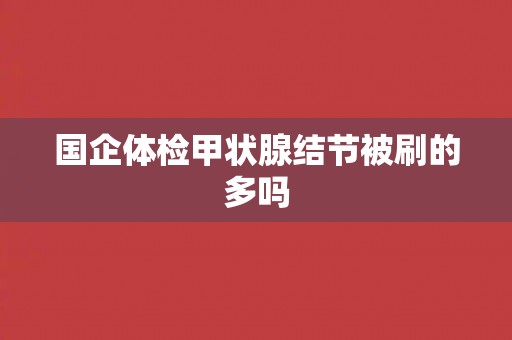 国企体检甲状腺结节被刷的多吗