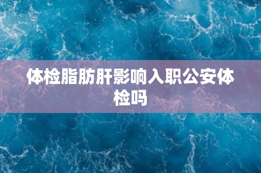 体检脂肪肝影响入职公安体检吗