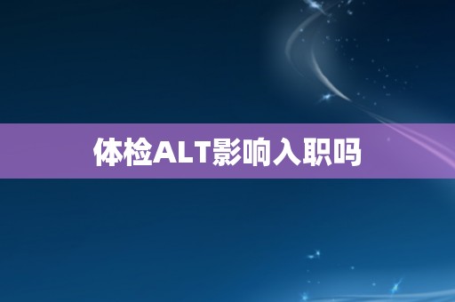 体检ALT影响入职吗