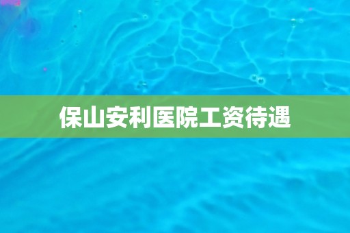 保山安利医院工资待遇