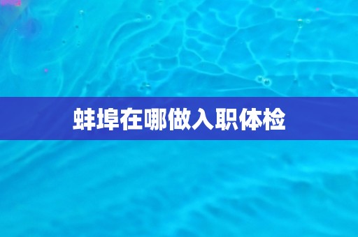 蚌埠在哪做入职体检 蚌埠在哪做入职体检