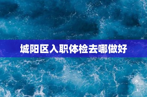 城阳区入职体检去哪做好 城阳区入职体检去哪做好
