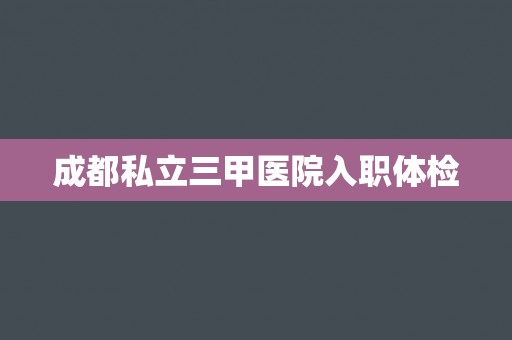 成都私立三甲医院入职体检