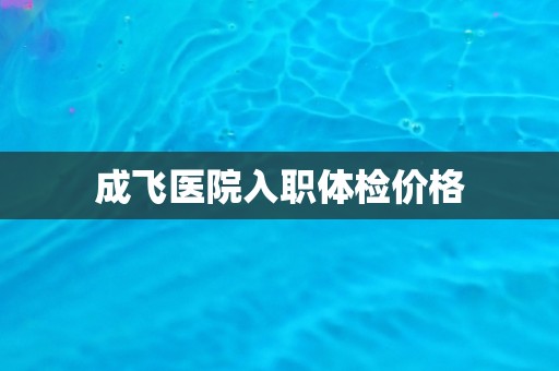 成飞医院入职体检价格