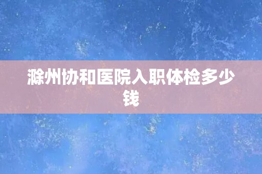 滁州协和医院入职体检多少钱