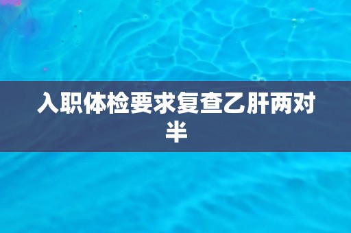 入职体检要求复查乙肝两对半 入职体检要求复查乙肝两对半