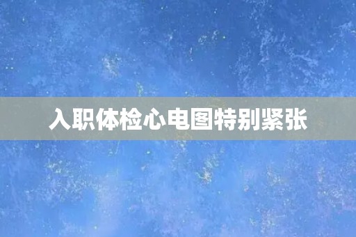入职体检心电图特别紧张 入职体检心电图特别紧张