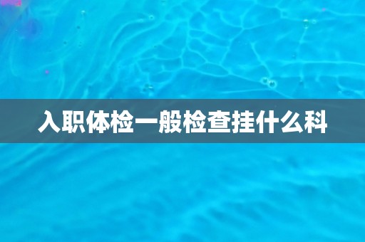 入职体检一般检查挂什么科 入职体检一般检查挂什么科