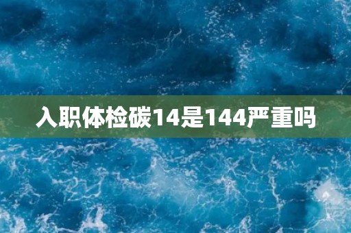 入职体检碳14是144严重吗