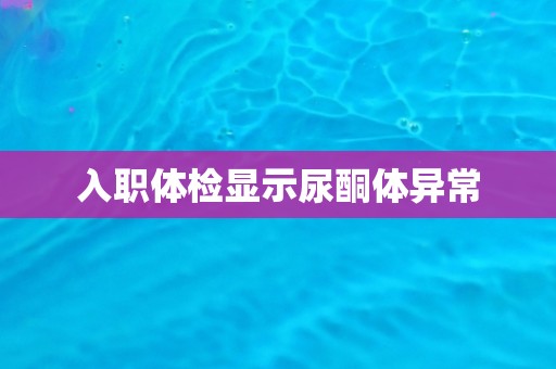 入职体检显示尿酮体异常 入职体检显示尿酮体异常
