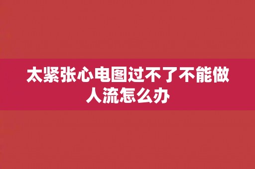 太紧张心电图过不了不能做人流怎么办