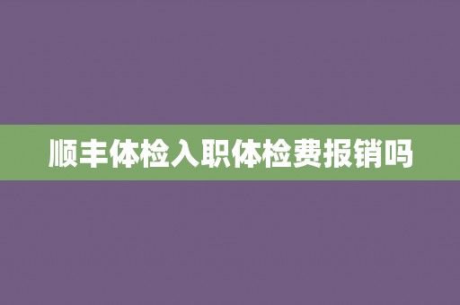 顺丰体检入职体检费报销吗 顺丰体检入职体检费报销吗