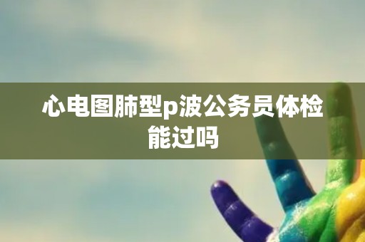 心电图肺型p波公务员体检能过吗