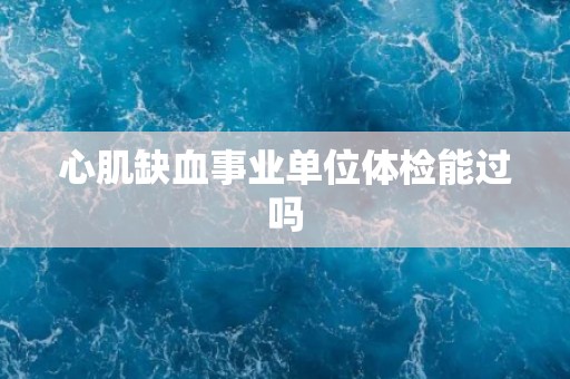 心肌缺血事业单位体检能过吗