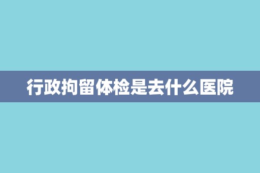 行政拘留体检是去什么医院