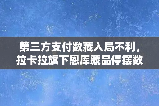 第三方支付数藏入局不利，拉卡拉旗下恩库藏品停摆数月后注销