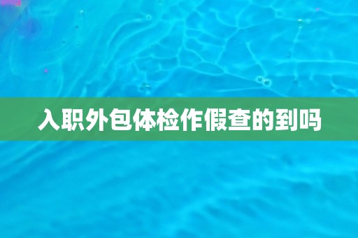 入职外包体检作假查的到吗 入职外包体检作假查的到吗