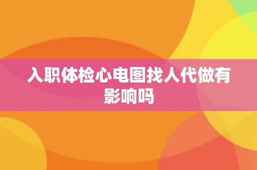 入职体检心电图找人代做有影响吗
