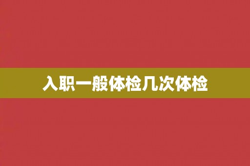 入职一般体检几次体检 入职一般体检几次体检
