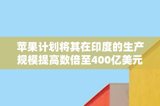 苹果计划将其在印度的生产规模提高数倍至400亿美元