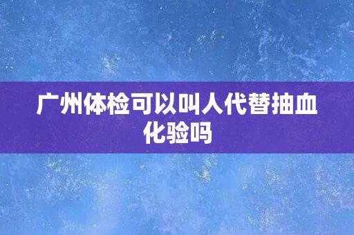 广州体检可以叫人代替抽血化验吗