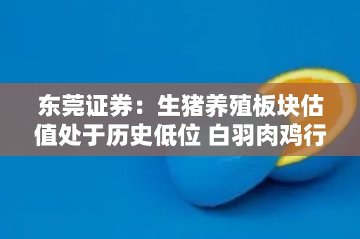东莞证券：生猪养殖板块估值处于历史低位 白羽肉鸡行业有望延续较高景气度