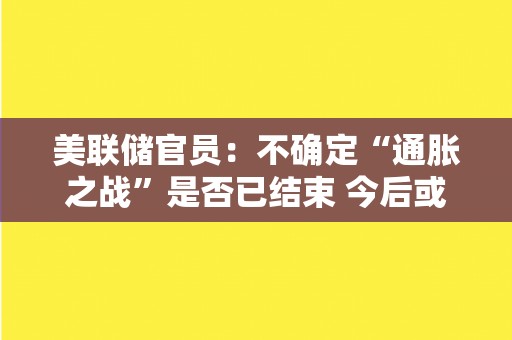 美联储官员：不确定“通胀之战”是否已结束 今后或继续加息